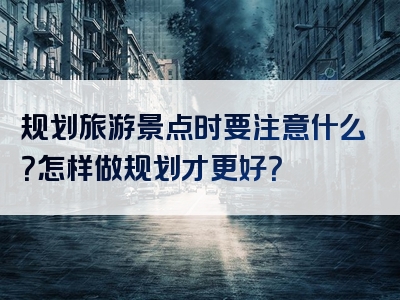 规划旅游景点时要注意什么？怎样做规划才更好？