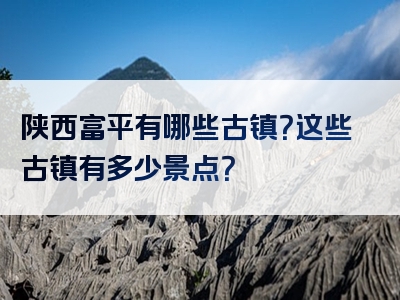 陕西富平有哪些古镇？这些古镇有多少景点？