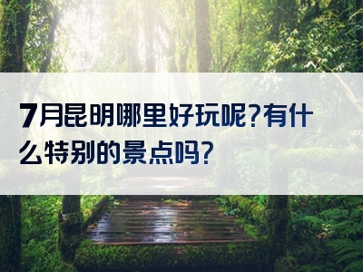 7月昆明哪里好玩呢？有什么特别的景点吗？