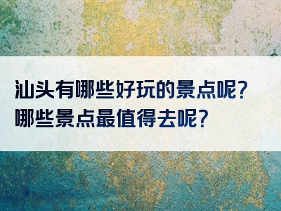 汕头有哪些好玩的景点呢？哪些景点最值得去呢？