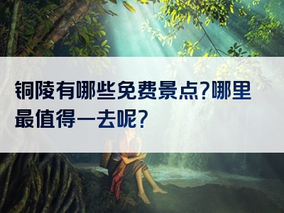 铜陵有哪些免费景点？哪里最值得一去呢？