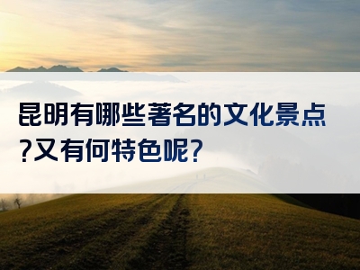 昆明有哪些著名的文化景点？又有何特色呢？