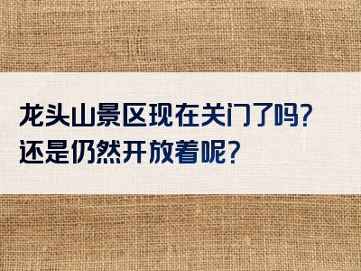 龙头山景区现在关门了吗？还是仍然开放着呢？