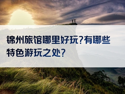 锦州旅馆哪里好玩？有哪些特色游玩之处？