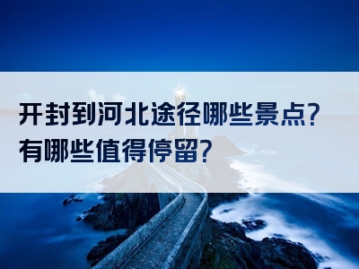 开封到河北途径哪些景点？有哪些值得停留？