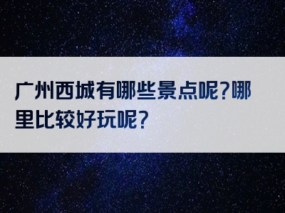广州西城有哪些景点呢？哪里比较好玩呢？