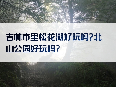 吉林市里松花湖好玩吗？北山公园好玩吗？