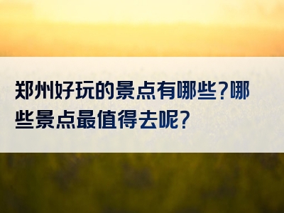 郑州好玩的景点有哪些？哪些景点最值得去呢？