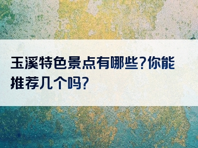 玉溪特色景点有哪些？你能推荐几个吗？