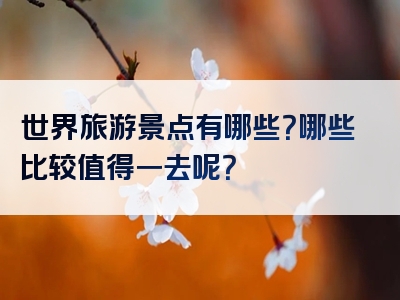 世界旅游景点有哪些？哪些比较值得一去呢？