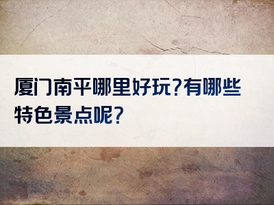 厦门南平哪里好玩？有哪些特色景点呢？
