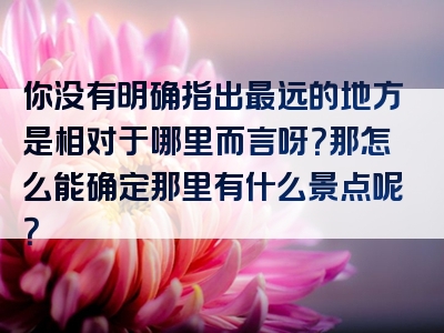 你没有明确指出最远的地方是相对于哪里而言呀？那怎么能确定那里有什么景点呢？