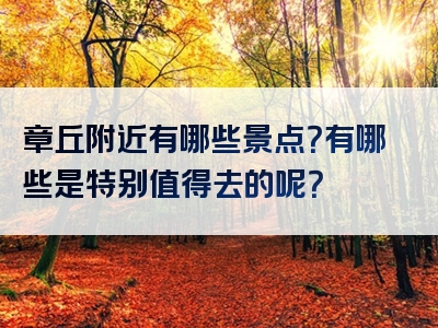 章丘附近有哪些景点？有哪些是特别值得去的呢？