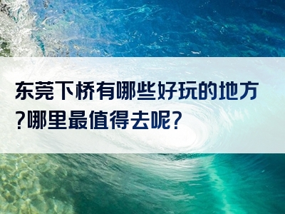 东莞下桥有哪些好玩的地方？哪里最值得去呢？