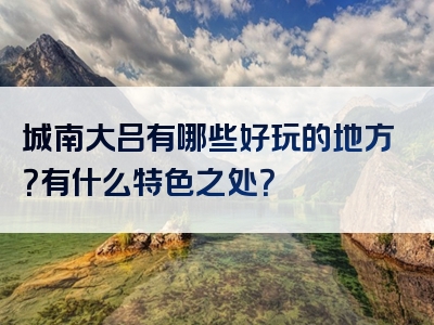 城南大吕有哪些好玩的地方？有什么特色之处？