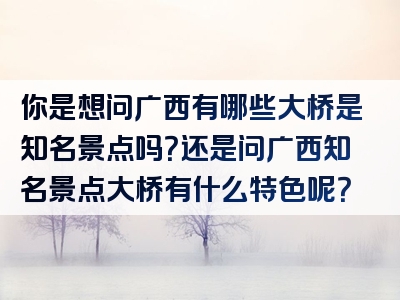 你是想问广西有哪些大桥是知名景点吗？还是问广西知名景点大桥有什么特色呢？