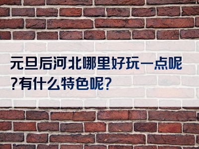 元旦后河北哪里好玩一点呢？有什么特色呢？