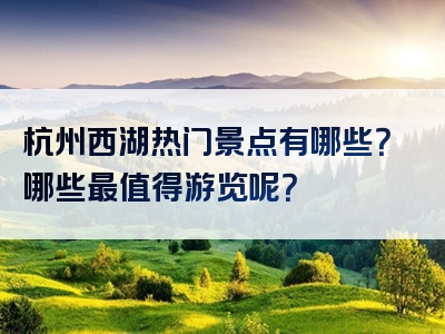 杭州西湖热门景点有哪些？哪些最值得游览呢？