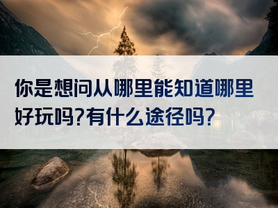 你是想问从哪里能知道哪里好玩吗？有什么途径吗？