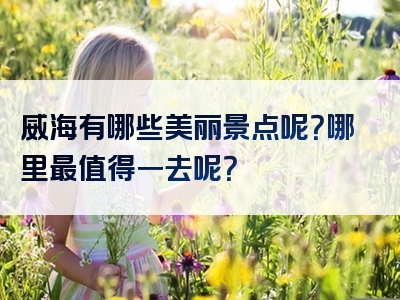威海有哪些美丽景点呢？哪里最值得一去呢？