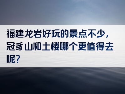 福建龙岩好玩的景点不少，冠豸山和土楼哪个更值得去呢？