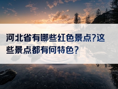 河北省有哪些红色景点？这些景点都有何特色？