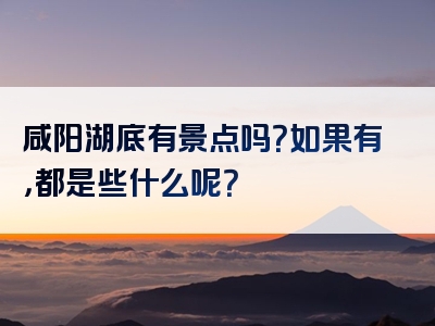 咸阳湖底有景点吗？如果有，都是些什么呢？