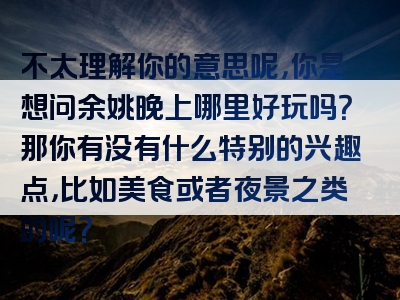 不太理解你的意思呢，你是想问余姚晚上哪里好玩吗？那你有没有什么特别的兴趣点，比如美食或者夜景之类的呢？