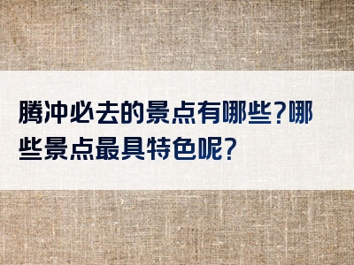 腾冲必去的景点有哪些？哪些景点最具特色呢？