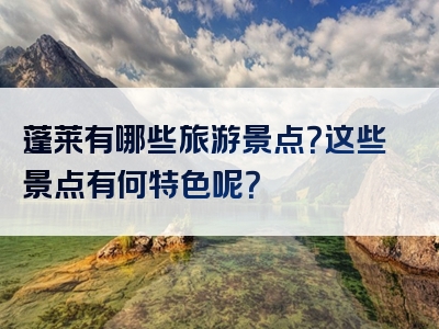 蓬莱有哪些旅游景点？这些景点有何特色呢？