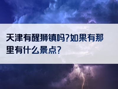 天津有醒狮镇吗？如果有那里有什么景点？