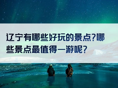 辽宁有哪些好玩的景点？哪些景点最值得一游呢？
