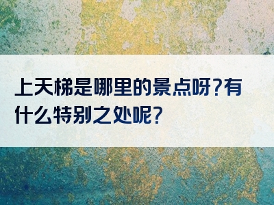 上天梯是哪里的景点呀？有什么特别之处呢？