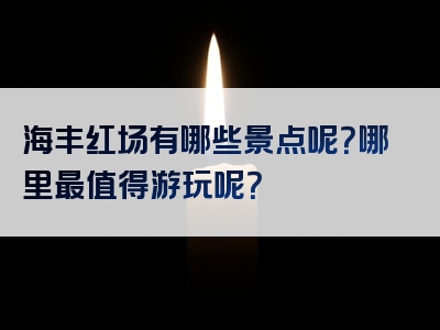 海丰红场有哪些景点呢？哪里最值得游玩呢？