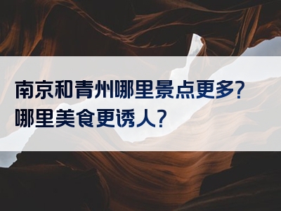 南京和青州哪里景点更多？哪里美食更诱人？