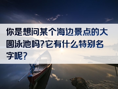 你是想问某个海边景点的大圆泳池吗？它有什么特别名字呢？