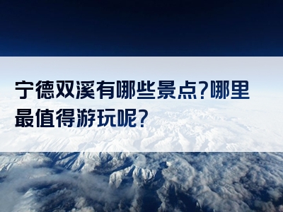宁德双溪有哪些景点？哪里最值得游玩呢？
