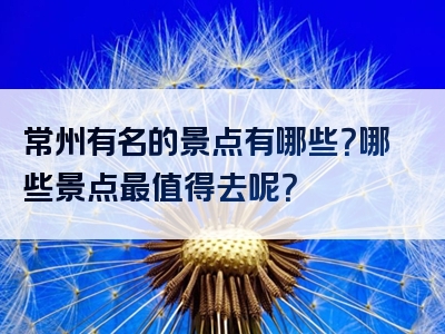 常州有名的景点有哪些？哪些景点最值得去呢？