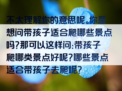 不太理解你的意思呢。你是想问带孩子适合爬哪些景点吗？那可以这样问：带孩子爬哪类景点好呢？哪些景点适合带孩子去爬呢？
