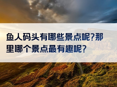 鱼人码头有哪些景点呢？那里哪个景点最有趣呢？