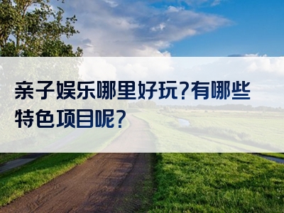 亲子娱乐哪里好玩？有哪些特色项目呢？