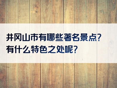井冈山市有哪些著名景点？有什么特色之处呢？