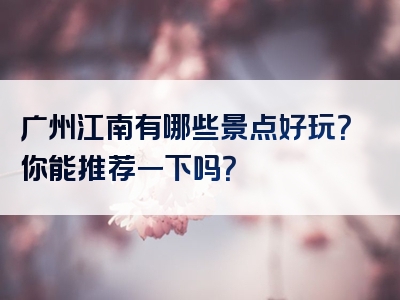 广州江南有哪些景点好玩？你能推荐一下吗？