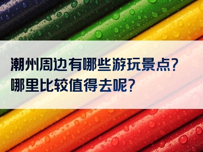 潮州周边有哪些游玩景点？哪里比较值得去呢？