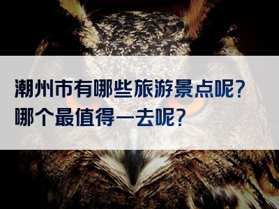 潮州市有哪些旅游景点呢？哪个最值得一去呢？