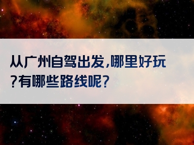从广州自驾出发，哪里好玩？有哪些路线呢？