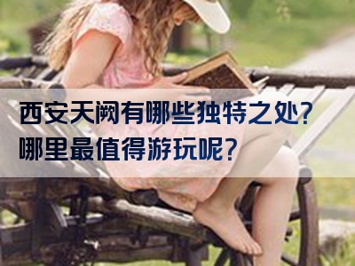 西安天阙有哪些独特之处？哪里最值得游玩呢？