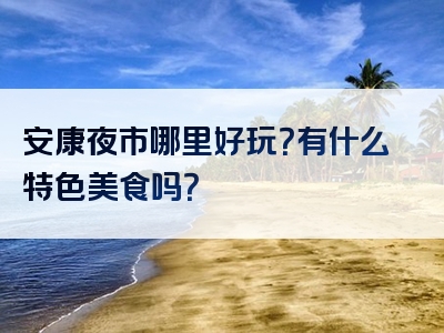 安康夜市哪里好玩？有什么特色美食吗？