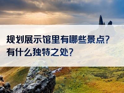 规划展示馆里有哪些景点？有什么独特之处？