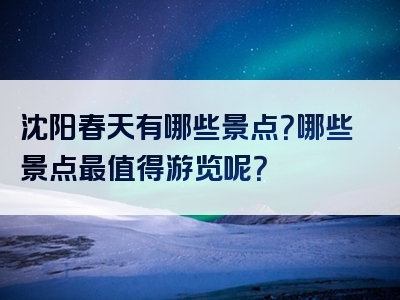 沈阳春天有哪些景点？哪些景点最值得游览呢？